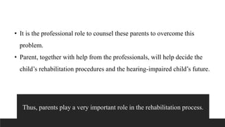 • It is the professional role to counsel these parents to overcome this
problem.
• Parent, together with help from the professionals, will help decide the
child’s rehabilitation procedures and the hearing-impaired child’s future.
Thus, parents play a very important role in the rehabilitation process.
 
