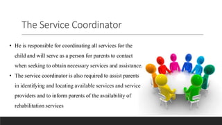 The Service Coordinator
• He is responsible for coordinating all services for the
child and will serve as a person for parents to contact
when seeking to obtain necessary services and assistance.
• The service coordinator is also required to assist parents
in identifying and locating available services and service
providers and to inform parents of the availability of
rehabilitation services
 