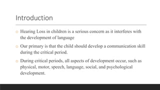 Introduction
o Hearing Loss in children is a serious concern as it interferes with
the development of language
o Our primary is that the child should develop a communication skill
during the critical period.
o During critical periods, all aspects of development occur, such as
physical, motor, speech, language, social, and psychological
development.
 