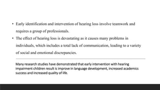 Many research studies have demonstrated that early intervention with hearing
impairment children result is improve in language development, increased academics
success and increased quality of life.
• Early identification and intervention of hearing loss involve teamwork and
requires a group of professionals.
• The effect of hearing loss is devastating as it causes many problems in
individuals, which includes a total lack of communication, leading to a variety
of social and emotional discrepancies.
 