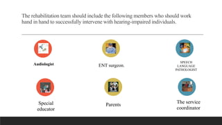 The rehabilitation team should include the following members who should work
hand in hand to successfully intervene with hearing-impaired individuals.
Special
educator
Parents
The service
coordinator
Audiologist ENT surgeon.
SPEECH
LANGUAGE
PATHOLOGIST
 