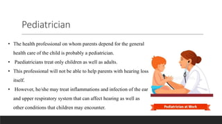 Pediatrician
• The health professional on whom parents depend for the general
health care of the child is probably a pediatrician.
• Paediatricians treat only children as well as adults.
• This professional will not be able to help parents with hearing loss
itself.
• However, he/she may treat inflammations and infection of the ear
and upper respiratory system that can affect hearing as well as
other conditions that children may encounter.
 