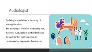 Audiologist
• Audiologist specializes in the study of
hearing disorders.
• The audiologist identifies the hearing loss,
measures it, and aids in the habilitation of
the deaf/hard of hearing person by
recommending appropriate hearing aids.
 