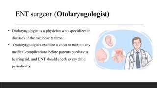 ENT surgeon (Otolaryngologist)
• Otolaryngologist is a physician who specializes in
diseases of the ear, nose & throat.
• Otolaryngologists examine a child to rule out any
medical complications before parents purchase a
hearing aid, and ENT should check every child
periodically.
 