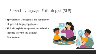 Speech Language Pathologist (SLP)
• Specializes in the diagnosis and habilitation
of speech & language problems.
• SLP will explain how parents can help with
the child’s speech and language
development.
 