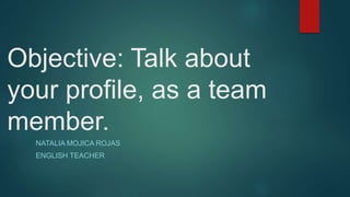 Objective: Talk about 
your profile, as a team 
member. 
NATALIA MOJICA ROJAS 
ENGLISH TEACHER 
 