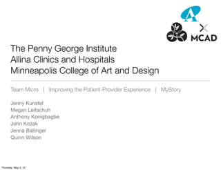 The Penny George Institute
       Allina Clinics and Hospitals
       Minneapolis College of Art and Design
       Team Micro | Improving the Patient-Provider Experience | MyStory

       Jenny Kunstel
       Megan Leitschuh
       Anthony Konigbagbe
       John Kozak
       Jenna Ballinger
       Quinn Wilson




Thursday, May 3, 12
 