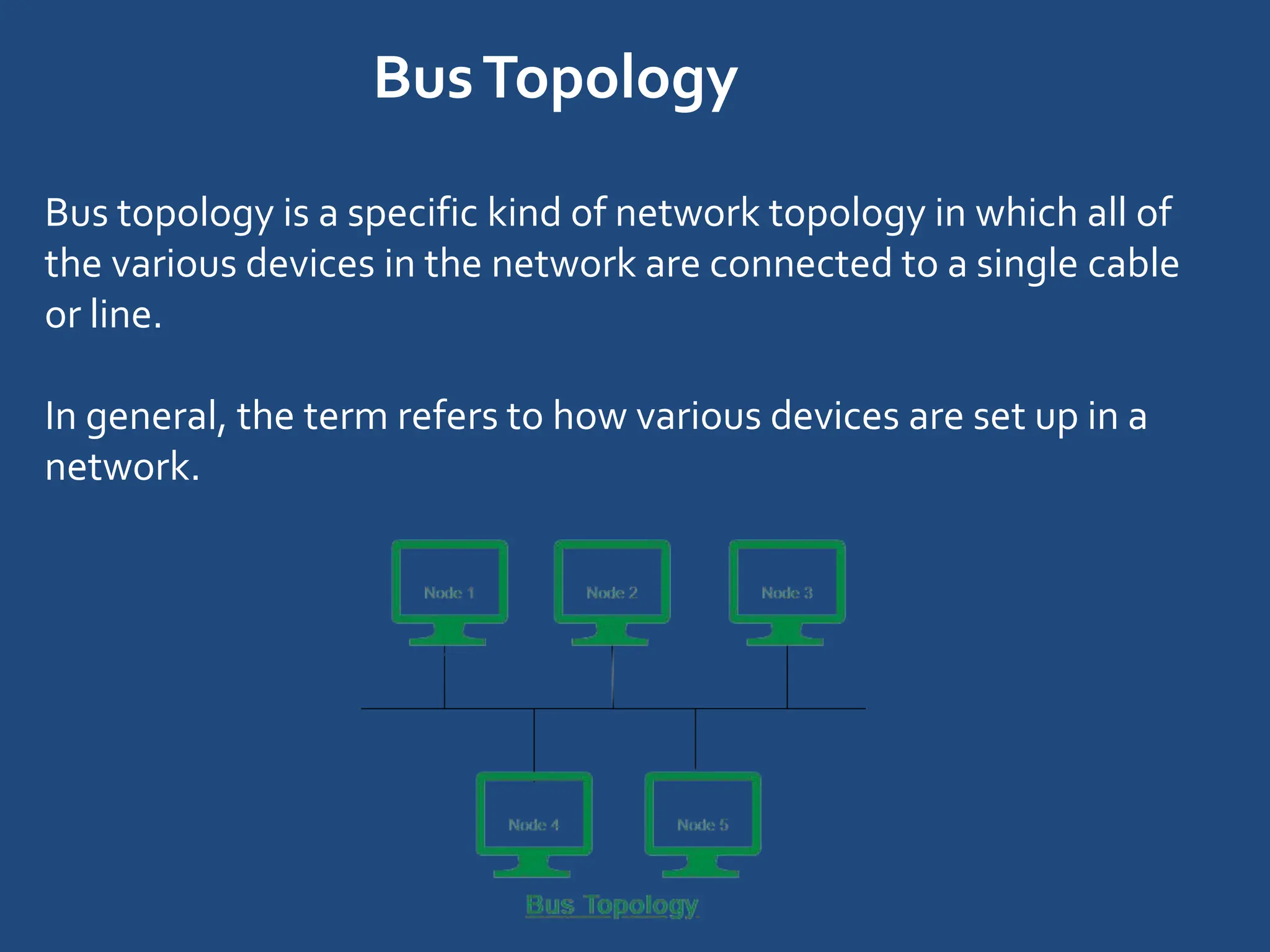 BusTopology
Bus topology is a specific kind of network topology in which all of
the various devices in the network are connected to a single cable
or line.
In general, the term refers to how various devices are set up in a
network.
 
