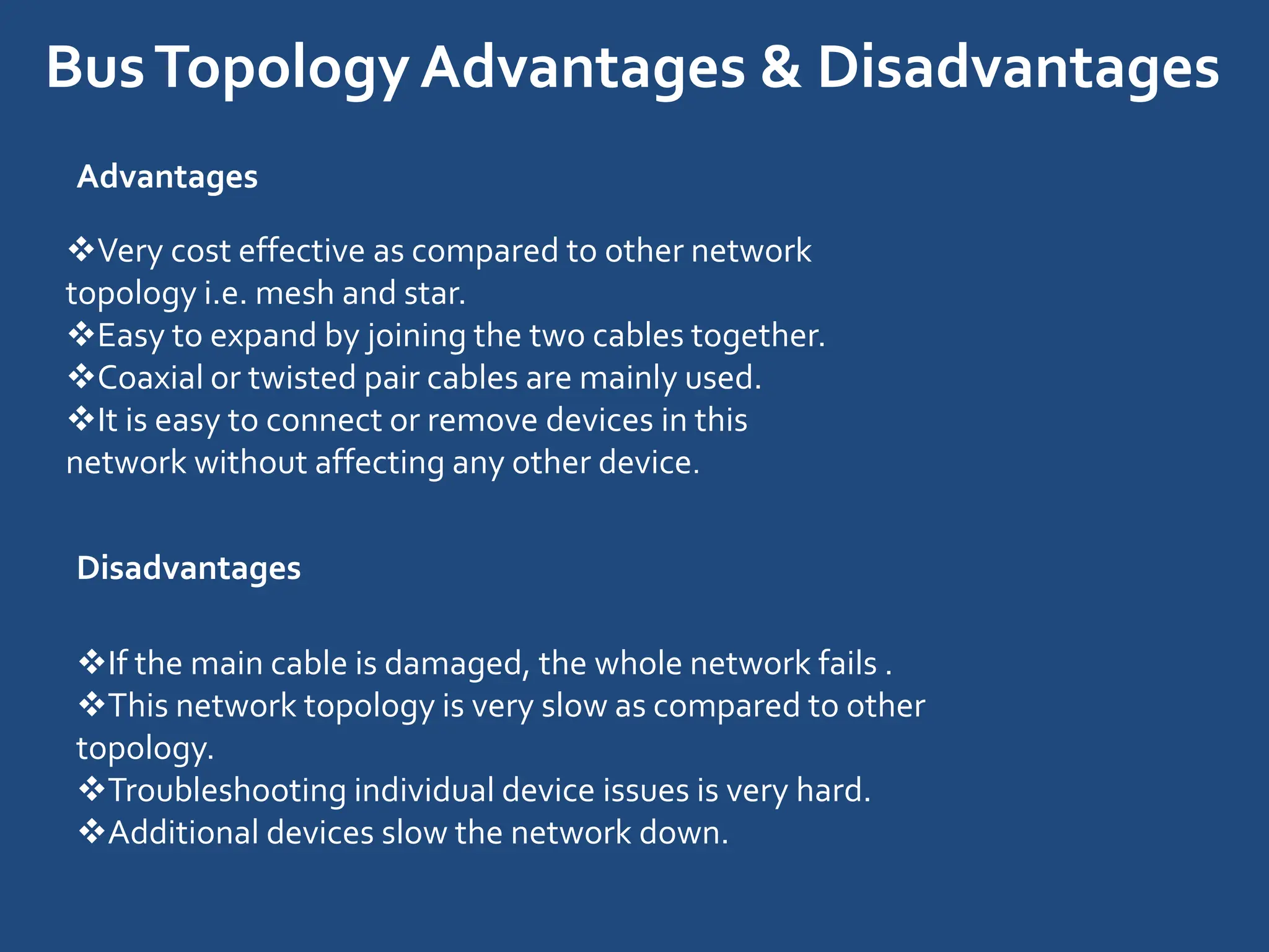BusTopologyAdvantages & Disadvantages
Advantages
Very cost effective as compared to other network
topology i.e. mesh and star.
Easy to expand by joining the two cables together.
Coaxial or twisted pair cables are mainly used.
It is easy to connect or remove devices in this
network without affecting any other device.
Disadvantages
If the main cable is damaged, the whole network fails .
This network topology is very slow as compared to other
topology.
Troubleshooting individual device issues is very hard.
Additional devices slow the network down.
 