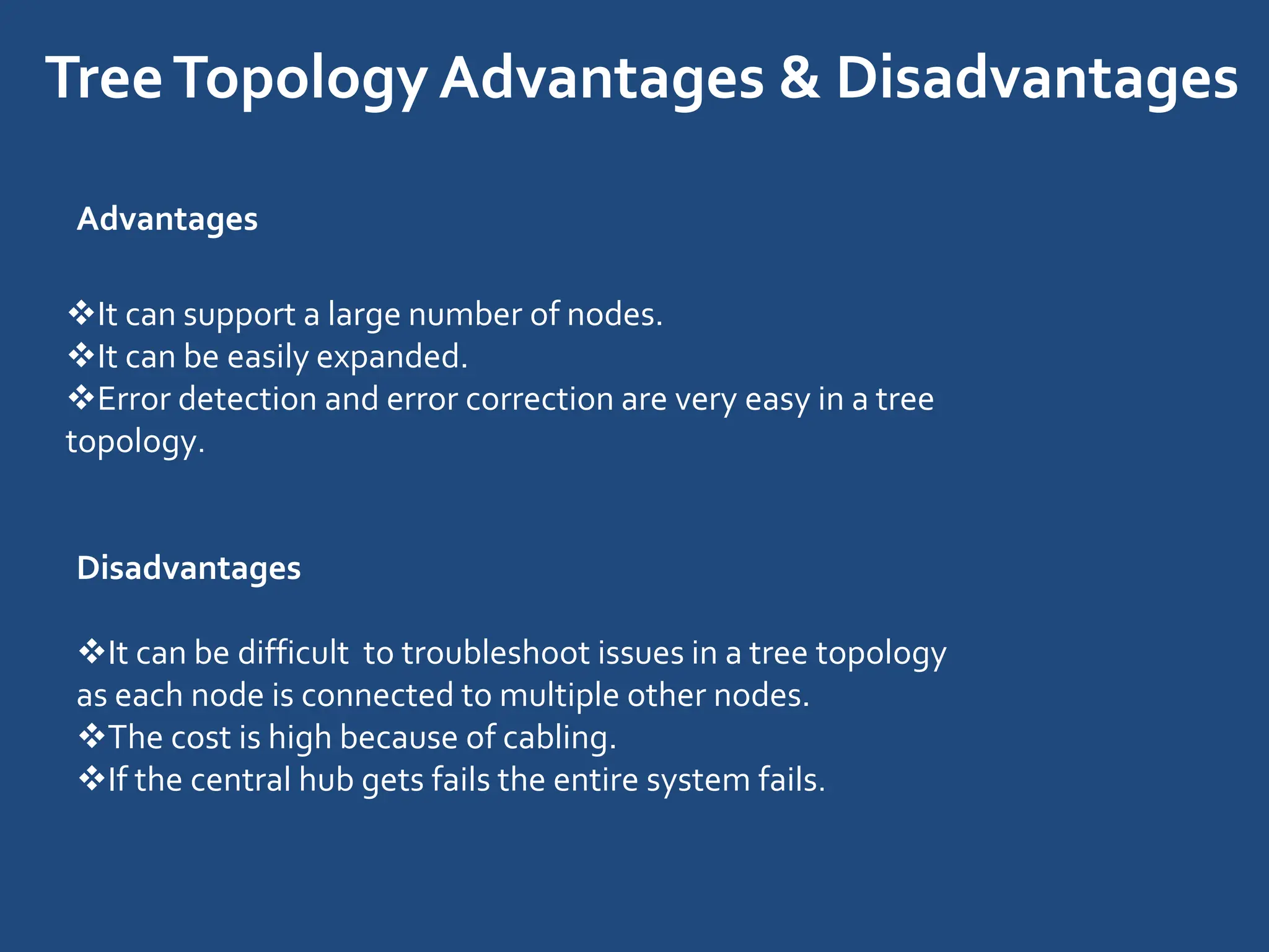 TreeTopology Advantages & Disadvantages
Advantages
It can support a large number of nodes.
It can be easily expanded.
Error detection and error correction are very easy in a tree
topology.
Disadvantages
It can be difficult to troubleshoot issues in a tree topology
as each node is connected to multiple other nodes.
The cost is high because of cabling.
If the central hub gets fails the entire system fails.
 