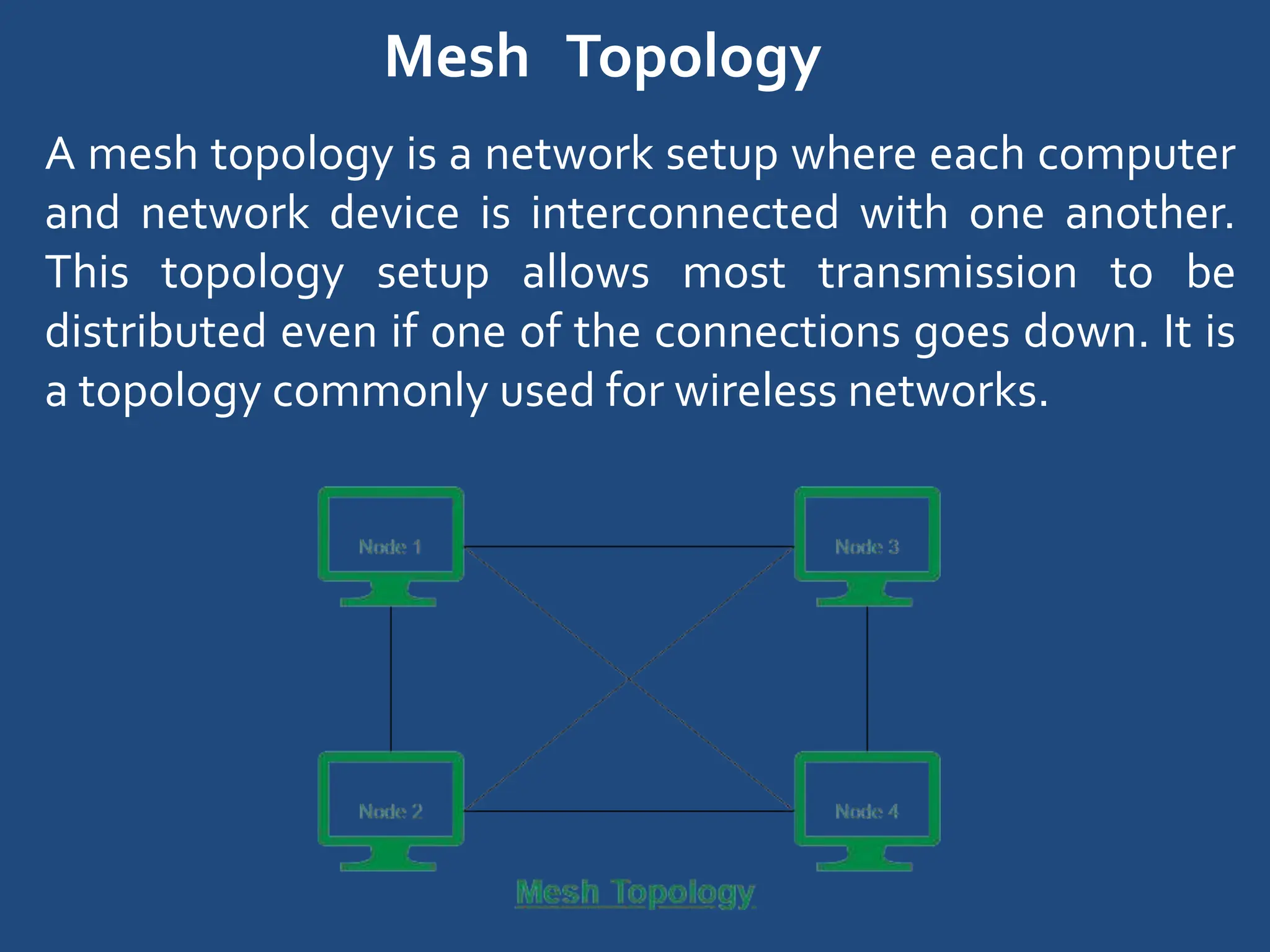 Mesh Topology
A mesh topology is a network setup where each computer
and network device is interconnected with one another.
This topology setup allows most transmission to be
distributed even if one of the connections goes down. It is
a topology commonly used for wireless networks.
 