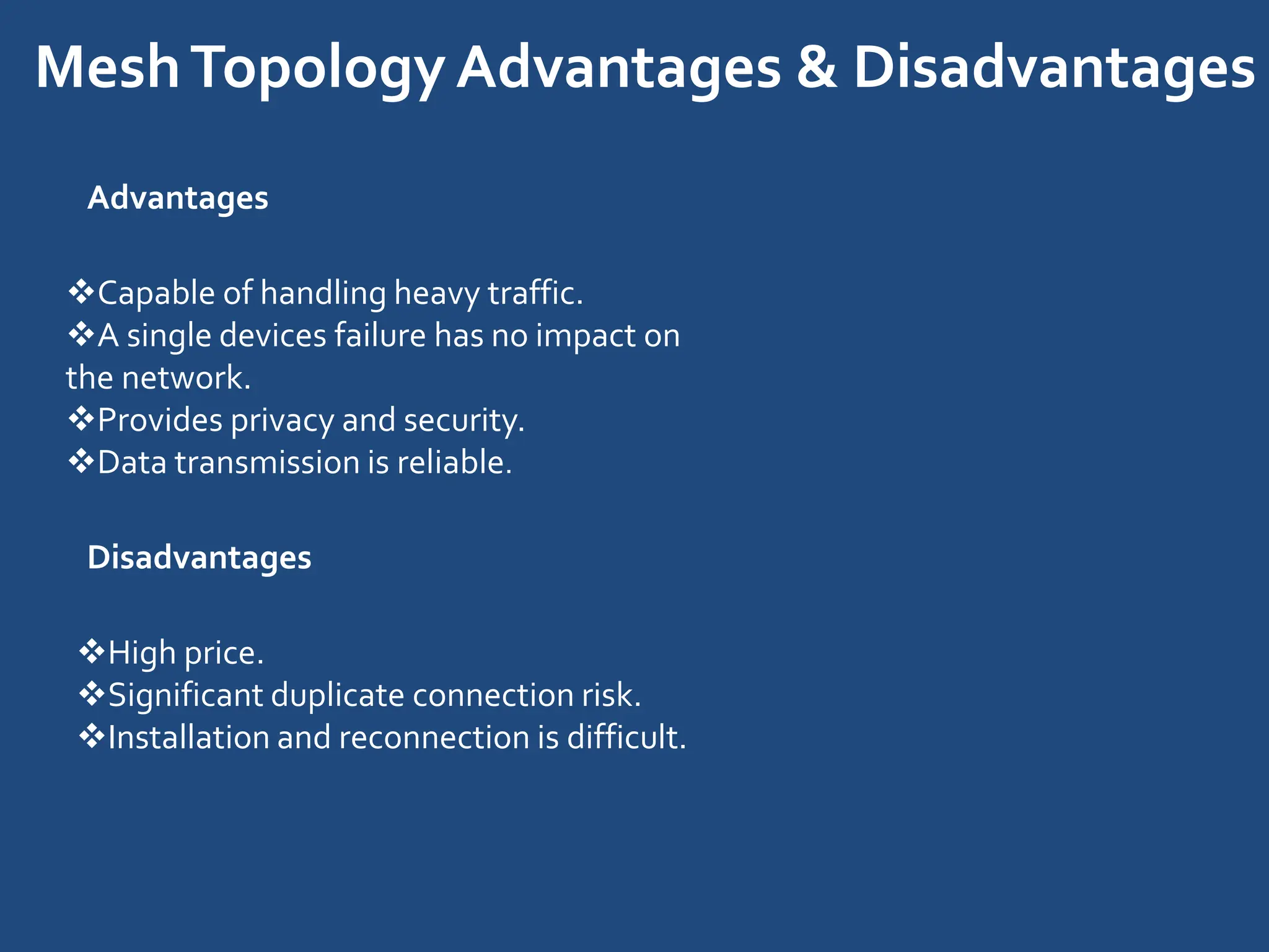 MeshTopologyAdvantages & Disadvantages
Advantages
Capable of handling heavy traffic.
A single devices failure has no impact on
the network.
Provides privacy and security.
Data transmission is reliable.
Disadvantages
High price.
Significant duplicate connection risk.
Installation and reconnection is difficult.
 