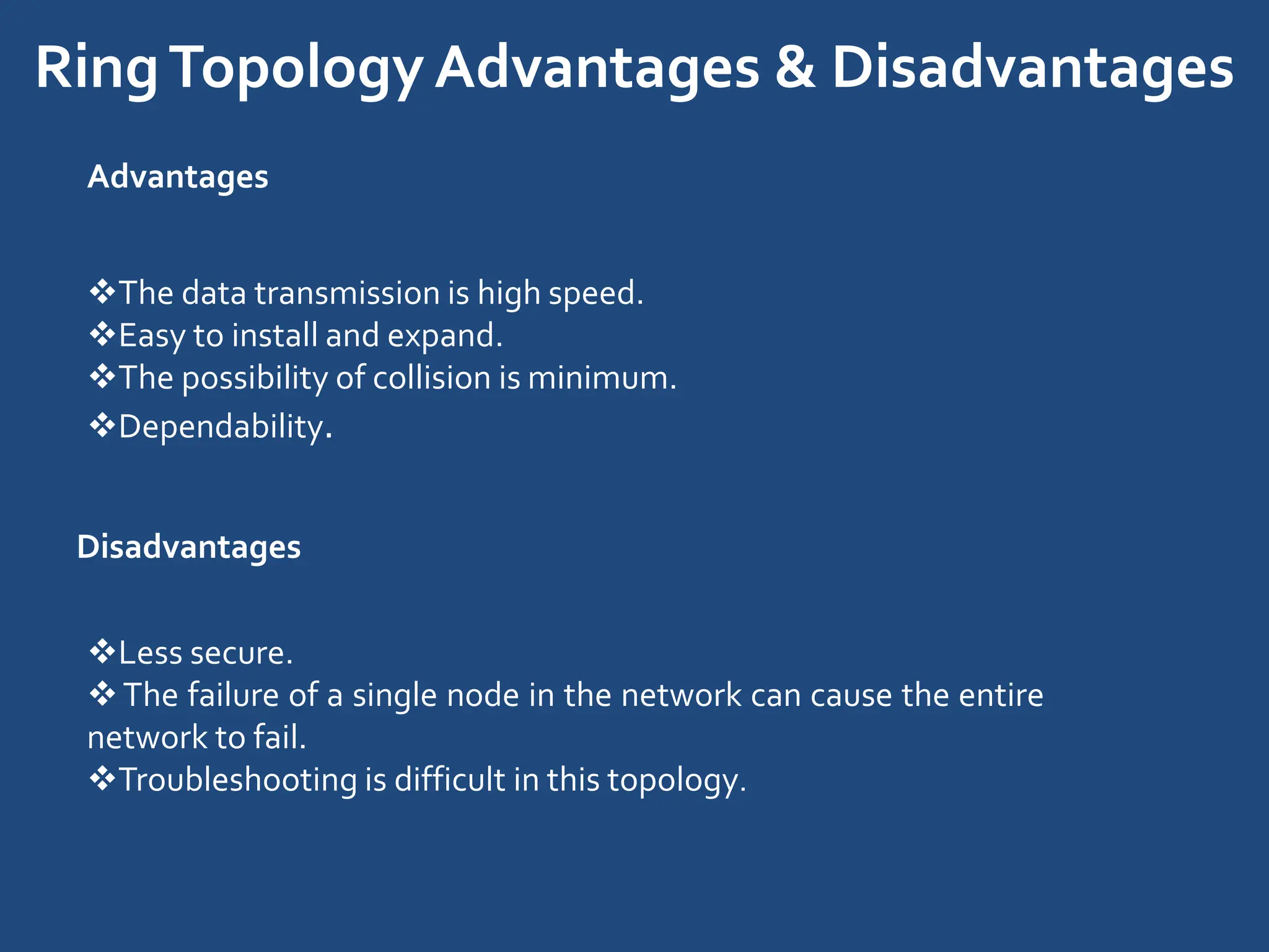 RingTopologyAdvantages & Disadvantages
Advantages
The data transmission is high speed.
Easy to install and expand.
The possibility of collision is minimum.
Dependability.
Disadvantages
Less secure.
The failure of a single node in the network can cause the entire
network to fail.
Troubleshooting is difficult in this topology.
 