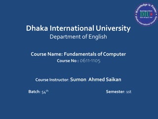 Dhaka International University
Department of English
Course Name: Fundamentals of Computer
Course No : 0611-1105
Course Instructor: Sumon Ahmed Saikan
Batch: 54th Semester: 1st
 