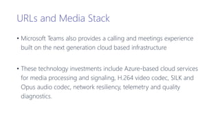 URLs and Media Stack
• Microsoft Teams also provides a calling and meetings experience
built on the next generation cloud based infrastructure
• These technology investments include Azure-based cloud services
for media processing and signaling, H.264 video codec, SILK and
Opus audio codec, network resiliency, telemetry and quality
diagnostics.
 