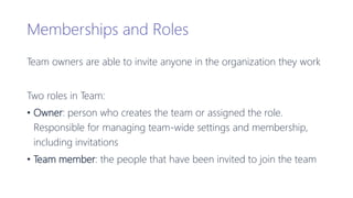 Memberships and Roles
Team owners are able to invite anyone in the organization they work
Two roles in Team:
• Owner: person who creates the team or assigned the role.
Responsible for managing team-wide settings and membership,
including invitations
• Team member: the people that have been invited to join the team
 