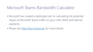 Microsoft Teams Bandwidth Calculator
• Microsoft has created a dedicated site for calculating the potential
impact of Microsoft Teams traffic on your LAN, WAN and Internet
segments.
• Please see http://aka.ms/bwcalc for more details
 