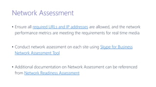 Network Assessment
• Ensure all required URLs and IP addresses are allowed, and the network
performance metrics are meeting the requirements for real time media
• Conduct network assessment on each site using Skype for Business
Network Assessment Tool
• Additional documentation on Network Assessment can be referenced
from Network Readiness Assessment
 