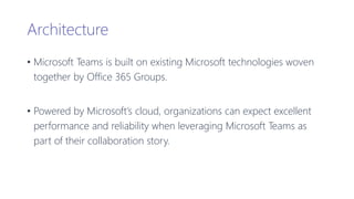 Architecture
• Microsoft Teams is built on existing Microsoft technologies woven
together by Office 365 Groups.
• Powered by Microsoft’s cloud, organizations can expect excellent
performance and reliability when leveraging Microsoft Teams as
part of their collaboration story.
 