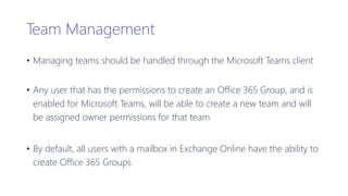 Team Management
• Managing teams should be handled through the Microsoft Teams client
• Any user that has the permissions to create an Office 365 Group, and is
enabled for Microsoft Teams, will be able to create a new team and will
be assigned owner permissions for that team
• By default, all users with a mailbox in Exchange Online have the ability to
create Office 365 Groups
 