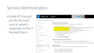 Service Administration
• Enable SP Sharing if
you like the Guest
users to upload +
collaborate on files in
Microsoft Teams
 