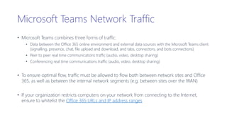 Microsoft Teams Network Traffic
• Microsoft Teams combines three forms of traffic:
• Data between the Office 365 online environment and external data sources with the Microsoft Teams client
(signalling, presence, chat, file upload and download, and tabs, connectors, and bots connections)
• Peer to peer real time communications traffic (audio, video, desktop sharing)
• Conferencing real time communications traffic (audio, video, desktop sharing)
• To ensure optimal flow, traffic must be allowed to flow both between network sites and Office
365, as well as between the internal network segments (e.g. between sites over the WAN)
• If your organization restricts computers on your network from connecting to the Internet,
ensure to whitelist the Office 365 URLs and IP address ranges
 