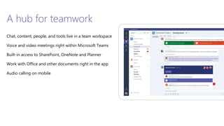 A hub for teamwork
Chat, content, people, and tools live in a team workspace
Voice and video meetings right within Microsoft Teams
Built-in access to SharePoint, OneNote and Planner
Work with Office and other documents right in the app
Audio calling on mobile
 