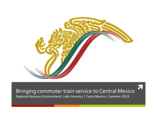 ì	
  Bringing	
  commuter	
  train	
  service	
  to	
  Central	
  Mexico	
  
Regional	
  Business	
  Environment:	
  La4n	
  America	
  |	
  Team	
  Mexico	
  |	
  Summer	
  2013	
  
 