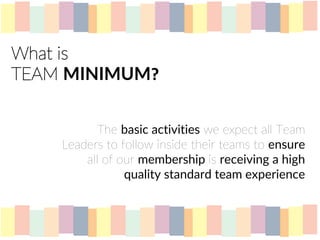 What is
TEAM MINIMUM?
The basic activities we expect all Team
Leaders to follow inside their teams to ensure
all of our membership is receiving a high
quality standard team experience
 