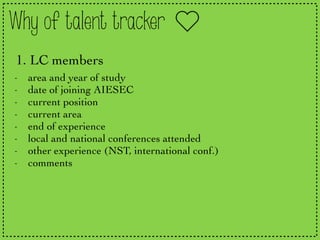 Why of talent tracker
1. LC members
- area and year of study
- date of joining AIESEC
- current position
- current area
- end of experience
- local and national conferences attended
- other experience (NST, international conf.)
- comments
 
