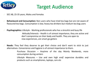 Target Audience
SEC AB, 25-35 years, Males and Females
Behavioural and Consumption: Non users who have tried tea bags but are not aware of
flavoured tea bags. Consumption is low; heavy tea drinkers but medium tea bag users
Psychographics: Lifestyle - Working professionals who live a stressful and busy life
Attitude/Interests - Health is of utmost importance, they are active and
don’t compromise on their body and health. They are open to
new experiences, are smart go-getters
Needs: They feel they deserve to get their choice and don’t want to stick to just
alternatives. Convenience and hygiene is of utmost importance to them.
Purchase Occasion – Anytime of the day Mainly Weekends, more
consumption during winters
Lifestyle Measures – Use and own high end/ expensive durables and
products such as smartphones, laptops, cars etc
 