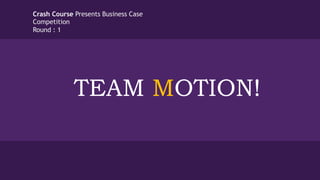 TEAM MOTION!
Crash Course Presents Business Case
Competition
Round : 1
 