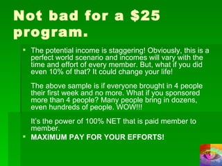 Not bad for a $25 program. The potential income is staggering! Obviously, this is a perfect world scenario and incomes will vary with the time and effort of every member. But, what if you did even 10% of that? It could change your life! The above sample is if everyone brought in 4 people their first week and no more. What if you sponsored more than 4 people? Many people bring in dozens, even hundreds of people. WOW!!! It’s the power of 100% NET that is paid member to member. MAXIMUM PAY FOR YOUR EFFORTS! 