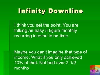 Infinity Downline I think you get the point. You are talking an easy 5 figure monthly recurring income in no time. Maybe you can’t imagine that type of income. What if you only achieved 10% of that. Not bad over 2 1/2 months 