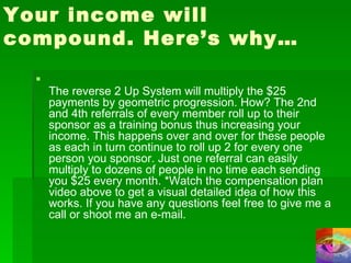 Your income will compound. Here’s why… The reverse 2 Up System will multiply the $25 payments by geometric progression. How? The 2nd and 4th referrals of every member roll up to their sponsor as a training bonus thus increasing your income. This happens over and over for these people as each in turn continue to roll up 2 for every one person you sponsor. Just one referral can easily multiply to dozens of people in no time each sending you $25 every month. *Watch the compensation plan video above to get a visual detailed idea of how this works. If you have any questions feel free to give me a call or shoot me an e-mail. 