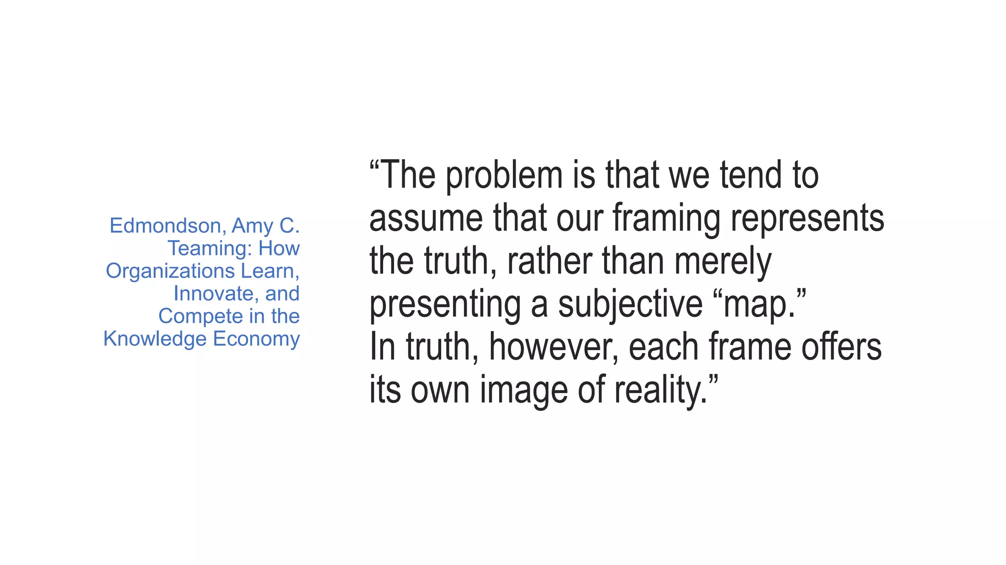 “The problem is that we tend to
assume that our framing represents
the truth, rather than merely
presenting a subjective “map.”
In truth, however, each frame offers
its own image of reality.”
Edmondson, Amy C.
Teaming: How
Organizations Learn,
Innovate, and
Compete in the
Knowledge Economy
 