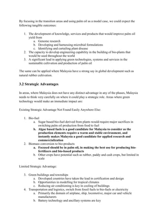 By focusing in the transition areas and using palm oil as a model case, we could expect the
following tangible outcomes:

   1. The development of knowledge, services and products that would improve palm oil
      yield from
          a. Genome research
          b. Developing and harnessing microbial formulations
          c. Identifying and curtailing plant disease
   2. The capacity to develop engineering capability in the building of bio-plants that
      would be used throughout the world
   3. A significant lead in applying green technologies, systems and services in the
      sustainable cultivation and production of palm oil

The same can be applied where Malaysia have a strong say in global development such as
natural rubber cultivation.

3.2 Strategic Advantages

In areas, where Malaysia does not have any distinct advantage in any of the phases, Malaysia
needs to think very carefully on where it could play a strategic role. Areas where green
technology would make an immediate impact are:

Existing Strategic Advantage Not Found Easily Anywhere Else:

   1. Bio-fuel
         a. Sugar based bio-fuel derived from plants would require major sacrifices in
             switching palm oil production from food to fuel
         b. Algae based fuels is a good candidate for Malaysia to consider as the
             production elements require a warm and stable environment, and
             instantly makes Malaysia a good candidate for applied research and
             commercialization
   2. Biomass conversion to bio-products
         a. Focused should be in palm oil, in making the best use for producing bio-
             fertilizers and bio-based products
         b. Other crops have potential such as rubber, paddy and cash crops, but limited in
             scale

Limited Strategic Advantage:

   3. Green buildings and townships
         a. Developed countries have taken the lead in certification and design
         b. Opportunities in modelling for tropical climates
         c. Reducing air conditioning is key in cooling of buildings
   4. Transportation and logistics, switch from fossil fuels to bio-fuels or electricity
         a. Primarily the domain of airplane, ship, locomotive, major car and vehicle
             manufacturers
         b. Battery technology and ancillary systems are key
 