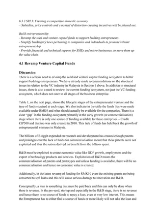 6.3.3 SRI 3: Creating a competitive domestic economy
– Subsidies, price controls and a myriad of distortion-creating incentives will be phased out.

Build entrepreneurship
- Revamp the seed and venture capital funds to support budding entrepreneurs
- Simplify bankruptcy laws pertaining to companies and individuals to promote vibrant
entrepreneurship
- Provide financial and technical support for SMEs and micro businesses, to move them up
the value chain

4.1 Revamp Venture Capital Funds

Discussion
There is a serious need to revamp the seed and venture capital funding ecosystem to better
support budding entrepreneurs. We have already made recommendations on the structural
issues in relation to the VC industry in Malaysia in Section 1 above. In addition to structural
issues, there is also a need to review the current funding ecosystem, not just the VC funding
ecosystem, which does not cater to all stages of the business enterprise.

Table 1, on the next page, shows the lifecycle stages of the entrepreneurial venture and the
type of funds required at each stage. We also indicate in the table the funds that were made
available under RMK9 and what should actually be available for the companies. There is a
clear “gap” in the funding ecosystem primarily at the early growth (or commercialisation)
stage where there is only one source of funding available for these enterprises – Cradle
CIP500 and that too was only created in 2010. This lack of funds has held back the growth of
entrepreneurial ventures in Malaysia.

The billions of Ringgit expended on research and development has created enough patents
and prototypes but the lack of funds for commercialisation meant that these patents were not
exploited and thus the nation derived no benefit from the billions spent.

R&D must be exploited to create economic value like GDP growth, employment and the
export of technology products and services. Exploitation of R&D means the
commercialisation of patents and prototypes and unless funding is available, there will be no
commercialisation and hence no economic value is created.

Additionally, in the latest revamp of funding for RMK10 even the existing grants are being
converted to soft loans and this will cause serious damage to innovation and R&D.

Conceptually, a loan is something that must be paid back and this can only be done when
there is revenue. In the pre-seed, startup and especially in the R&D stage, there is no revenue
and hence there is no source of funds to repay a loan, even at very low interest. This means
the Entrepreneur has to either find a source of funds or more likely will not take the loan and
 
