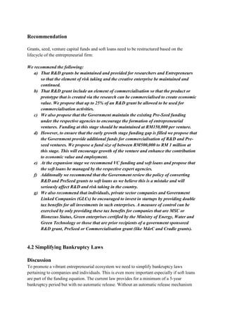 Recommendation

Grants, seed, venture capital funds and soft loans need to be restructured based on the
lifecycle of the entrepreneurial firm:

We recommend the following:
   a) That R&D grants be maintained and provided for researchers and Entrepreneurs
      so that the element of risk taking and the creative enterprise be maintained and
      continued.
   b) That R&D grant include an element of commercialisation so that the product or
      prototype that is created via the research can be commercialised to create economic
      value. We propose that up to 25% of an R&D grant be allowed to be used for
      commercialisation activities.
   c) We also propose that the Government maintain the existing Pre-Seed funding
      under the respective agencies to encourage the formation of entrepreneurial
      ventures. Funding at this stage should be maintained at RM150,000 per venture.
   d) However, to ensure that the early growth stage funding gap is filled we propose that
      the Government provide additional funds for commercialisation of R&D and Pre-
      seed ventures. We propose a fund size of between RM500,000 to RM 1 million at
      this stage. This will encourage growth of the venture and enhance the contribution
      to economic value and employment.
   e) At the expansion stage we recommend VC funding and soft loans and propose that
      the soft loans be managed by the respective expert agencies.
   f) Additonally we recommend that the Government review the policy of converting
      R&D and PreSeed grants to soft loans as we believe this is a mistake and will
      seriously affect R&D and risk taking in the country.
   g) We also recommend that individuals, private sector companies and Government
      Linked Companies (GLCs) be encouraged to invest in startups by providing double
      tax benefits for all investments in such enterprises. A measure of control can be
      exercised by only providing these tax benefits for companies that are MSC or
      Bionexus Status, Green enterprises certified by the Ministry of Energy, Water and
      Green Technology or those that are prior recipients of a government sponsored
      R&D grant, PreSeed or Commercialisation grant (like MdeC and Cradle grants).



4.2 Simplifying Bankruptcy Laws

Discussion
To promote a vibrant entrepreneurial ecosystem we need to simplify bankruptcy laws
pertaining to companies and individuals. This is even more important especially if soft loans
are part of the funding equation. The current law provides for a minimum of a 5-year
bankruptcy period but with no automatic release. Without an automatic release mechanism
 