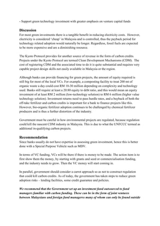 - Support green technology investment with greater emphasis on venture capital funds

Discussion
For most green investments there is a tangible benefit in reducing electricity costs. However,
electricity is considered „cheap‟ in Malaysia and is controlled, thus the payback period for
technology related adoption would naturally be longer. Regardless, fossil fuels are expected
to be more expensive and are a diminishing resource.

The Kyoto Protocol provides for another source of revenue in the form of carbon credits.
Projects under the Kyoto Protocol are termed Clean Development Mechanisms (CDM). The
cost of registering CDM and the associated time to do it is quite substantial and requires very
capable project design skills not easily available in Malaysia or the region.

Although banks can provide financing for green projects, the amount of equity required is
still big for most of the local VCs. For example, a composting facility to treat 200 mt of
organic waste a day could cost RM 10-30 million depending on complexity and technology
used. Banks still require at least a 20:80 equity to debt ratio, and this would mean an equity
investment of at least RM 2 million (low-technology solution) to RM 6 million (higher value
technology solution). Investment returns need to pass hurdle rates, and a buyback of both the
off-take fertilizer and carbon credits is important for a bank to finance projects like this.
However, bio-organic fertilizer adoption continues to be challenged by chemical fertilizer
producers and is thus a further distortion of the industry.

Government must be careful in how environmental projects are regulated, because regulation
could kill the nascent CDM industry in Malaysia. This is due to what the UNFCCC termed as
additional in-qualifying carbon projects.

Recommendation
Since banks usually do not have expertise in assessing green investment, hence this is better
done with a Special Purpose Vehicle such as MDV.

In terms of VC funding, VCs will be there if there is money to be made. The action item is to
first show them the money, by starting with grants and seed or commercialisation funding,
and the industry needs to grow. Then the VC money will start coming in.

In parallel, government should consider a carrot approach so as not to construct regulation
that could kill carbon credits. As of today, the government has taken steps to reduce green
adoption risks – lending facilities, some credit guarantee and policies.

We recommend that the Government set up an investment fund outsourced to fund
managers familiar with carbon funding. These can be in the form of joint ventures
between Malaysians and foreign fund managerss many of whom can only be found outside
 