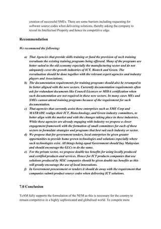 creation of successful SMEs. There are some barriers including requesting for
       software source codes when delivering solutions, thereby asking the company to
       reveal its Intellectual Property and hence its competitive edge.

Recommendation

We recommend the following:

   a) That Agencies that provide skills training or fund the provision of such training
      reevaluate the existing training programs being offereed. Many of the programs are
      better suited to the old economy especially the manufacturing sector and do not
      adequately cover the growth industries of ICT, Biotech and Green. The
      reevaluation should be done together with the relevant expert agencies and industry
      players and Associations.
   b) The documentation requirements for training programs should also be revamped to
      be better aligned with the new sectors. Currently documentation requirements often
      ask for redundant documents like Council Licences or MIDA certification when
      such documentation are not required in these new sectors. In many cases MEs and
      SMEs cannot attend training programs because of the requirement for such
      documentation.
   c) That agencies that currently assist these enterprises such as SME Corp and
      MATRADE realign their ICT, Biotechnology, and Green industry committees, to
      better align with the market and with the changes taking place in these industries.
      While these agencies are already engaging with industry we propose a closer
      engagement framework with the formation of small committees for each of these
      sectors to formulate strategies and programs that best suit each industry or sector.
   d) We propose that for government tenders, local enterprises be given greater
      opportunities to provide home grown technologies and solutions especially where
      such technologies exist. All things being equal Government should buy Malaysian
      and should encourage the GLCs to do the same.
   e) For the private sector, we propose double tax benefits for using locally produced
      and certified products and services. Hence for ICT products companies that use
      solutions produced by MSC companies should be given double tax benefits as this
      will greatly encourage the use of local innovations.
   f) In Government procurement or tenders it should do away with the requirement that
      companies submit product source codes when delivering ICT solutions.



7.0 Conclusion

TeAM fully supports the formulation of the NEM as this is necessary for the country to
remain competitive in a highly sophisticated and globalised world. To compete more
 