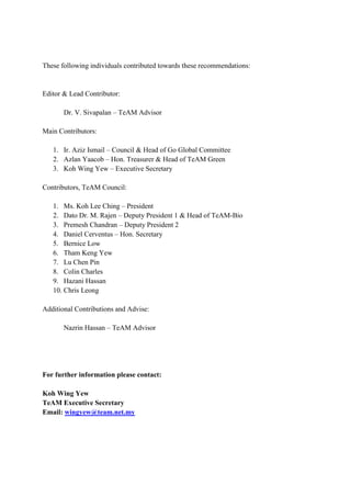 These following individuals contributed towards these recommendations:


Editor & Lead Contributor:

       Dr. V. Sivapalan – TeAM Advisor

Main Contributors:

   1. Ir. Aziz Ismail – Council & Head of Go Global Committee
   2. Azlan Yaacob – Hon. Treasurer & Head of TeAM Green
   3. Koh Wing Yew – Executive Secretary

Contributors, TeAM Council:

   1. Ms. Koh Lee Ching – President
   2. Dato Dr. M. Rajen – Deputy President 1 & Head of TeAM-Bio
   3. Premesh Chandran – Deputy President 2
   4. Daniel Cerventus – Hon. Secretary
   5. Bernice Low
   6. Tham Keng Yew
   7. Lu Chen Pin
   8. Colin Charles
   9. Hazani Hassan
   10. Chris Leong

Additional Contributions and Advise:

       Nazrin Hassan – TeAM Advisor




For further information please contact:

Koh Wing Yew
TeAM Executive Secretary
Email: wingyew@team.net.my
 