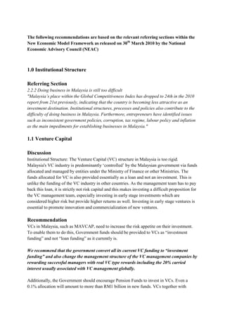 The following recommendations are based on the relevant referring sections within the
New Economic Model Framework as released on 30th March 2010 by the National
Economic Advisory Council (NEAC)



1.0 Institutional Structure

Referring Section
2.2.2 Doing business in Malaysia is still too difficult
"Malaysia’s place within the Global Competitiveness Index has dropped to 24th in the 2010
report from 21st previously, indicating that the country is becoming less attractive as an
investment destination. Institutional structures, processes and policies also contribute to the
difficulty of doing business in Malaysia. Furthermore, entrepreneurs have identified issues
such as inconsistent government policies, corruption, tax regime, labour policy and inflation
as the main impediments for establishing businesses in Malaysia."

1.1 Venture Capital

Discussion
Institutional Structure: The Venture Capital (VC) structure in Malaysia is too rigid.
Malaysia's VC industry is predominantly „controlled‟ by the Malaysian government via funds
allocated and managed by entities under the Ministry of Finance or other Ministries. The
funds allocated for VC is also provided essentially as a loan and not an investment. This is
unlike the funding of the VC industry in other countries. As the management team has to pay
back this loan, it is strictly not risk capital and this makes investing a difficult proposition for
the VC management team, especially investing in early stage investments which are
considered higher risk but provide higher returns as well. Investing in early stage ventures is
essential to promote innovation and commercialization of new ventures.

Recommendation
VCs in Malaysia, such as MAVCAP, need to increase the risk appetite on their investment.
To enable them to do this, Government funds should be provided to VCs as “investment
funding” and not “loan funding” as it currently is.

We recommend that the government convert all its current VC funding to “investment
funding” and also change the management structure of the VC management companies by
rewarding successful managers with real VC type rewards including the 20% carried
interest usually associated with VC management globally.

Additionally, the Government should encourage Pension Funds to invest in VCs. Even a
0.1% allocation will amount to more than RM1 billion in new funds. VCs together with
 