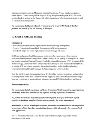 industry association, such as Malaysian Venture Capital and Private Equity Association
(MVCA) and TeAM, could guide Kumpulan Wang Simpanan Pekerja (KWSP) and other
pension funds in setting up the framework which can achieve VCs investment result, as well
as adequate risk management.

We recommend that Pension Funds be encouraged to invest in VC funds to further
promote the growth of the VC industry in Malaysia.



1.2 Grant & Soft Loan Funding

Discussion
Grant funding mechanism and organizations are under wrong management.
- Creative Content fund under Bank Simpanan not efficiently managed
- SME Bank might not be the right organisation to manage soft loans

Soft loans and grants should be managed by the specific expert agency. For example
Multimedia Development Corporation (MDeC) should be the agency to manage all ICT loans
and grants, including Creative Content; Cradle Investment Programme (CIP) to manage ICT,
Biotechnology, Green and others related industries; Malaysia Debt Ventures Berhad (MDV)
to manage ICT and related industries for project financing; Malaysian Biotechnology
Corporation (BiotechCorp) to manage Biotechnology and Green industry.

Over the last few years these agencies have developed the required experience and expertise
to manage funds better than a traditional bank. Typically banks do not have the knowledge
base and experience in non-traditional industries, such as ICT, Biotechnology, and Green.

Recommendation

We recommend that all grants and soft loans be managed by the respective expert agencies
and not by Banks who do not have the required industry experience or expertise.

We further recommend that existing soft loans or grants managed by the non-expert
agencies or banks be transferred to the expert agencies for better management.

Additonally, to ensure that the procesess and procedures are simplified and uncomplicated,
we recommend that there be a standardised format within all agencies for grant and soft
loan applications.

NOTE: Please read Section 4.1 on the Revamp of the Funding Ecosystem for further
comments on soft loans.
 