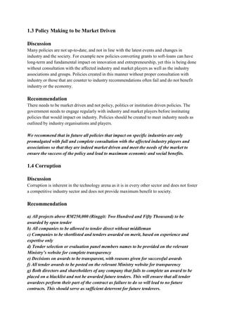 1.3 Policy Making to be Market Driven

Discussion
Many policies are not up-to-date, and not in line with the latest events and changes in
industry and the society. For example new policies converting grants to soft-loans can have
long-term and fundamental impact on innovation and entrepreneurship, yet this is being done
without consultation with the affected industry and market players as well as the industry
associations and groups. Policies created in this manner without proper consultation with
industry or those that are counter to industry recommendations often fail and do not benefit
industry or the economy.

Recommendation
There needs to be market driven and not policy, politics or institution driven policies. The
government needs to engage regularly with industry and market players before instituting
policies that would impact on industry. Policies should be created to meet industry needs as
outlined by industry organisations and players.

We recommend that in future all policies that impact on specific industries are only
promulgated with full and complete consultation with the affected industry players and
associations so that they are indeed market driven and meet the needs of the market to
ensure the success of the policy and lead to maximum economic and social benefits.

1.4 Corruption

Discussion
Corruption is inherent in the technology arena as it is in every other sector and does not foster
a competitive industry sector and does not provide maximum benefit to society.

Recommendation

a) All projects above RM250,000 (Ringgit: Two Hundred and Fifty Thousand) to be
awarded by open tender
b) All companies to be allowed to tender direct without middleman
c) Companies to be shortlisted and tenders awarded on merit, based on experience and
expertise only
d) Tender selection or evaluation panel members names to be provided on the relevant
Ministry’s website for complete transparency
e) Decisions on awards to be transparent, with reasons given for successful awards
f) All tender awards to be posted on the relevant Ministry website for transparency
g) Both directors and shareholders of any company that fails to complete an award to be
placed on a blacklist and not be awarded future tenders. This will ensure that all tender
awardees perform their part of the contract as failure to do so will lead to no future
contracts. This should serve as sufficient deterrent for future tenderers.
 