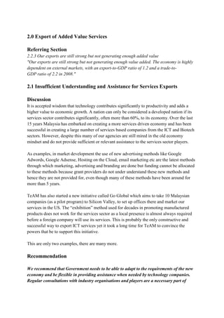 2.0 Export of Added Value Services

Referring Section
2.2.3 Our exports are still strong but not generating enough added value
"Our exports are still strong but not generating enough value added. The economy is highly
dependent on external markets, with an export-to-GDP ratio of 1.2 and a trade-to-
GDP ratio of 2.2 in 2008."

2.1 Insufficient Understanding and Assistance for Services Exports

Discussion
It is accepted wisdom that technology contributes significantly to productivity and adds a
higher value to economic growth. A nation can only be considered a developed nation if its
services sector contributes significantly, often more than 60%, to its economy. Over the last
15 years Malaysia has embarked on creating a more services driven economy and has been
successful in creating a large number of services based companies from the ICT and Biotech
sectors. However, despite this many of our agencies are still mired in the old economy
mindset and do not provide sufficient or relevant assistance to the services sector players.

As examples, in market development the use of new advertising methods like Google
Adwords, Google Adsense, Hosting on the Cloud, email marketing etc are the latest methods
through which marketing, advertising and branding are done but funding cannot be allocated
to these methods because grant providers do not under understand these new methods and
hence they are not provided for, even though many of these methods have been around for
more than 5 years.

TeAM has also started a new initiative called Go Global which aims to take 10 Malaysian
companies (as a pilot program) to Silicon Valley, to set up offices there and market our
services in the US. The “exhibition” method used for decades in promoting manufactured
products does not work for the services sector as a local presence is almost always required
before a foreign company will use its services. This is probably the only constructive and
successful way to export ICT services yet it took a long time for TeAM to convince the
powers that be to support this initiative.

This are only two examples, there are many more.

Recommendation

We recommend that Government needs to be able to adapt to the requirements of the new
economy and be flexible in providing assistance when needed by technology companies.
Regular consultations with industry organisations and players are a necessary part of
 
