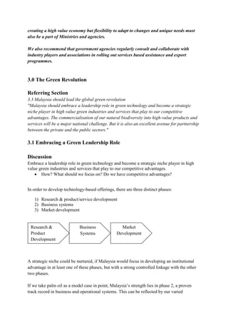 creating a high value economy but flexibility to adapt to changes and unique needs must
also be a part of Ministries and agencies.

We also recommend that government agencies regularly consult and collaborate with
industry players and associations in rolling out services based assistance and export
programmes.



3.0 The Green Revolution

Referring Section
3.3 Malaysia should lead the global green revolution
"Malaysia should embrace a leadership role in green technology and become a strategic
niche player in high value green industries and services that play to our competitive
advantages. The commercialisation of our natural biodiversity into high-value products and
services will be a major national challenge. But it is also an excellent avenue for partnership
between the private and the public sectors."

3.1 Embracing a Green Leadership Role

Discussion
Embrace a leadership role in green technology and become a strategic niche player in high
value green industries and services that play to our competitive advantages.
     How? What should we focus on? Do we have competitive advantages?


In order to develop technology-based offerings, there are three distinct phases:

   1) Research & product/service development
   2) Business systems
   3) Market development


 Research &                 Business               Market
 Product                    Systems              Development
 Development



A strategic niche could be nurtured, if Malaysia would focus in developing an institutional
advantage in at least one of these phases, but with a strong controlled linkage with the other
two phases.

If we take palm oil as a model case in point, Malaysia‟s strength lies in phase 2, a proven
track record in business and operational systems. This can be reflected by our varied
 