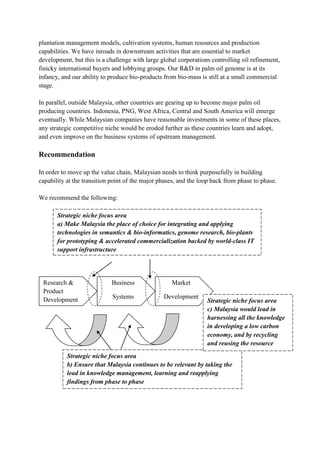 plantation management models, cultivation systems, human resources and production
capabilities. We have inroads in downstream activities that are essential to market
development, but this is a challenge with large global corporations controlling oil refinement,
finicky international buyers and lobbying groups. Our R&D in palm oil genome is at its
infancy, and our ability to produce bio-products from bio-mass is still at a small commercial
stage.

In parallel, outside Malaysia, other countries are gearing up to become major palm oil
producing countries. Indonesia, PNG, West Africa, Central and South America will emerge
eventually. While Malaysian companies have reasonable investments in some of these places,
any strategic competitive niche would be eroded further as these countries learn and adopt,
and even improve on the business systems of upstream management.

Recommendation

In order to move up the value chain, Malaysian needs to think purposefully in building
capability at the transition point of the major phases, and the loop back from phase to phase.

We recommend the following:

       Strategic niche focus area
       a) Make Malaysia the place of choice for integrating and applying
       technologies in semantics & bio-informatics, genome research, bio-plants
       for prototyping & accelerated commercialization backed by world-class IT
       support infrastructure




 Research &                 Business                Market
 Product
 Development                 Systems             Development
                                                                  Strategic niche focus area
                                                                  c) Malaysia would lead in
                                                                  harnessing all the knowledge
                                                                  in developing a low carbon
                                                                  economy, and by recycling
                                                                  and reusing the resource
                                                                  available
           Strategic niche focus area
           b) Ensure that Malaysia continues to be relevant by taking the
           lead in knowledge management, learning and reapplying
           findings from phase to phase
 