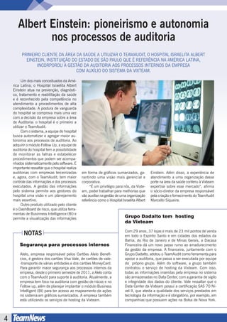 Albert Einstein: pioneirismo e autonomia
              nos processos de auditoria
          PRIMEIRO CLIENTE DA ÁREA DA SAÚDE A UTILIZAR O TEAMAUDIT, O HOSPITAL ISRAELITA ALBERT
            EINSTEIN, INSTITUIÇÃO DO ESTADO DE SÃO PAULO QUE É REFERÊNCIA NA AMÉRICA LATINA,
                 INCORPOROU A GESTÃO DA AUDITORIA AOS PROCESSOS INTERNOS DA EMPRESA
                                    COM AUXÍLIO DO SISTEMA DA VIXTEAM.

    	     Um dos mais conceituados da Amé-
    rica Latina, o Hospital Israelita Albert
    Einstein atua na prevenção, diagnósti-
    co, tratamento e reabilitação da saúde
    e é reconhecido pela competência no
    atendimento a procedimentos de alta
    complexidade. A postura de vanguarda
    do hospital se comprova mais uma vez
    com a decisão da empresa sobre a área
    de Auditoria: o hospital é o primeiro a
    utilizar o TeamAudit.
    	     Com o sistema, a equipe do hospital
    busca automatizar e agregar maior au-
    tonomia aos processos de auditoria. Ao
    adquirir o módulo Follow Up, a equipe de
    auditoria do hospital tem a possibilidade
    de monitorar as falhas e estabelecer
    procedimentos que podem ser acompa-
    nhados sistematicamente pelo software. É
    importante ressaltar que o hospital realiza
    auditorias com empresas terceirizadas         em forma de gráficos sumarizados, ga-         Einstein. Além disso, a experiência de
    e, agora, com o TeamAudit, tem maior          rantindo uma visão mais gerencial e           atendimento a uma organização desse
    controle das informações e dos processos      corporativa.                                  porte na área da saúde conferiu à Vixteam
    executados. A gestão das informações          	    “É um privilégio para nós, da Vixte-     expertise sobre esse mercado”, afirma
    pelo sistema permite aos gestores do          am, poder trabalhar para melhorias que        o sócio-diretor da empresa responsável
    hospital uma visão e um planejamento          vão auxiliar na gestão de uma organização     pela criação e fornecimento do TeamAudit
    mais assertivo.                               referência como o Hospital Israelita Albert   Marcello Siqueira.
    	     Outro produto utilizado pelo cliente
    é o DashBoard de risco, que utiliza ferra-
    mentas de Businness Intelligence (BI) e
    permite a visualização das informações                                     Grupo Dadalto tem hosting
                                                                               da Vixteam
                                                                               Com 29 anos, 37 lojas e mais de 23 mil pontos de venda
           NOTAS                                                               em todo o Espírito Santo e em cidades dos estados da
                                                                               Bahia, do Rio de Janeiro e de Minas Gerais, a Dacasa
        Segurança para processos internos                                      Financeira dá um novo passo rumo ao amadurecimento
                                                                               da gestão da empresa. A financeira, juntamente com o
        Alelo, empresa responsável pelos Cartões Alelo Benefí-                 Grupo Dadalto, adotou o TeamAudit como ferramenta para
        cios, é gestora dos cartões Visa Vale, de cartões de vale-             apoiar a auditoria, que passa a ser executada por equipe
        -transporte de várias entidades e dos cartões MoneyCard.               do próprio grupo. Além do software, a grupo também
        Para garantir maior segurança aos processos internos da                contratou o serviço de hosting da Vixteam. Com isso,
        empresa, desde o primeiro semestre de 2011, a Alelo conta              todas as informações inseridas pela empresa no sistema
        com o TeamAudit para suporte à auditoria. Atualmente, a                são armazenadas no Data Center, com a garantia de sigilo
        empresa tem foco na auditoria com gestão de riscos e no                e integridade dos dados do cliente. Vale ressaltar que o
        Follow up, além de planejar implantar o módulo Business                Data Center da Vixteam possui a certificação SAS 70 Ní-
        Intelligent (BI) para ter acesso ao mapeamento de ações                vel II, que atesta a qualidade dos serviços prestados em
        no sistema em gráficos sumarizados. A empresa também                   tecnologia da informação e é obrigatório, por exemplo, em
        está utilizando os serviços de hosting da Vixteam.                     companhias que possuem ações na Bolsa de Nova York.




4
 