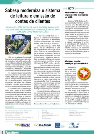 NOTA
    Sabesp moderniza o sistema                                                                                          ArcelorMittal Vega

      de leitura e emissão de                                                                                           implementa melhorias
                                                                                                                        no MES

        contas de clientes                                                                                                    O sistema GPAO (Gestion de Pro-
                                                                                                                        duction Assistèe Par Ordinateur), também
                                                                                                                        conhecido como MES (Manufacturing
    AS nOVAS SOluçõES, SACE-WEB E SACE-E, AJuDArAM A DiMinuir OS                                                        Execution System), da ArcelorMittal Vega,
                                                                                                                        passou por um processo de implementa-
    CuStOS DE MAnutEnçãO AtrAVéS DA MODErnizAçãO DOS SiStEMAS                                                           ção de melhorias pela Vixteam. Esse é o
                DE MEDiçãO E FAturAMEntO DA SABESP .                                                                    primeiro trabalho exclusivo realizado para
                                                                                                                        a planta da Vega, de São Francisco do Sul,
                                                                       O aplicativo SACE-WEB está in-                   SC. Outras soluções da Vixteam já foram
                                                                 tegrado ao Sistema Corporativo Comer-                  implementadas no Grupo ArcelorMittal.
                                                                 cial (CSi) e ao Sistema de Atendimento                       Por meio da prestação de serviço,
                                                                 Comercial Externo (tACE), que também                   foi realizada a atualização do servidor
                                                                 tiveram uma atualização tecnológica.                   de aplicação para iBM WebSphere 7
                                                                       Alessandro explica que o SACE-WEB                Application Server. Portanto, com esse
                                                                 define a rota que o funcionário irá fazer              trabalho, observou-se um incremento
                                                                 em campo e emite a comunicação para o                  no nível de segurança, assim como no
                                                                 coletor. “O técnico faz a leitura para medi-           processo de desenvolvimento, gestão e
                                                                 ção do consumo, faturamento e retorna as               implantação de aplicações.
                                                                 informações ao software para conclusão
           Mais uma vez a Vixteam Consultoria &                  do faturamento e geração de relatórios.
    Sistemas ganhou a licitação para implementa-                 Mas, se necessário, o faturamento pode ser
    ção de solução na Sabesp (Companhia de Sa-                   realizado no próprio escritório, a partir de           Vixteam presta
    neamento Básico do Estado de São Paulo). Foi                 informações do tACE”, pontua o gerente.                serviços para o MP-ES
    realizada a modernização do Sistema de Aten-                            Para comunicação com os disposi-
    dimento Comercial Externo (SACE), que envolve                tivos de leitura de contas é utilizado Smart-                A Vixteam foi
    os projetos SACE-WEB e SACE-E, relacionados                  Client. A Vixteam também fez uma migração              selecionada, atra-
    ao faturamento e emissão de contas de clientes.              dos coletores e das impressoras de tinta e a           vés de processo
           De acordo com o gerente de projetos                   cabo para impressoras térmicas e sem fio.              licitatório, para
    da Vixteam, Alessandro Guimarães Moura,                            A Sabesp desenvolve serviços de                  prestar serviços ao
    “o SACE-WEB realiza a gestão de clientes                     captação e distribuição de água, coleta e              Ministério Público
    comuns, como por exemplo, residenciais e o                   tratamento de esgotos para maioria dos                 do Espírito Santo
    SACE-E, de clientes especiais, como grandes                  municípios de São Paulo. As atividades da              (MP-ES). A empre-
    corporações”. Ele ressalta que o software                    empresa, que tem como principal acionista              sa atuará no desenvolvimento e manuten-
    corporativo é utilizado pelas empreiteiras                   o Governo do Estado de São Paulo, têm im-              ção de soluções do MP-ES, na modalidade
    que fazem emissão da fatura para clientes.                   plicação direta com o meio ambiente, o ciclo           outsourcing, utilizando a metodologia de
           O SACE-WEB substituiu um sistema que                  hidrológico e a preservação dos mananciais.            análise por pontos de função (APF).
    existia desde a década de 90. O software                           A posição de destaque da Sabesp, uma                   Como projeto inicial, foi elencada
    anterior possuía uma tecnologia defasada e                   das maiores empresas de saneamento do                  pelo gerente do MP-ES, Sérgio Pôncio, a
    as informações das ligações não eram centra-                 mundo, também está relacionada aos progra-             implantação do sistema de processos, que
    lizadas. Com a nova solução há maior con-                    mas tecnológicos da organização, que garan-            possibilita a centralização de informações
    fiabilidade dos dados, unificação das regras                 tem confiabilidade para o setor e a sociedade.         do Órgão. Denominada Gamp-ES (Gestão
    de negócios das regiões de São Paulo, assim                                                                         de Auto do MP), a solução foi criada em
    como o acesso simultâneo de todas as uni-                                                                           Java, passou por melhorias tecnológicas
    dades de atendimento comercial da Sabesp.                    Tecnologias: MicrosofT.neT, asp.neT c# e Devexpress.   e de usabilidade no software.

    EXPEDIENTE
    Uma publicação das empresas Vixteam, Mobteam e Biss                          Marketing:                                    Fotos: Divulgação
    VITÓRIA: Av. Jerônimo Monteiro, 1.000 - 3º andar                             Michele Sabino                                Editoração: Comunicação Impressa
    Centro - Vitória - ES - Cep 29010-935                                        Jornalista Responsável:                       Impressão: Gráfica Lisboa
    Novo telefone: (27) 3331-3100                                                Teresa Cristina Xavier (ES 01425/JP)          Tiragem: 3.000 exemplares
    SÃO PAULO: Rua Ponta Delgada, Nº 76,62 - Vila Olímpia - SP                   Revisão:
                                                                                 José Carlos Ferreira
    falecom@vixteam.com.br / www.vixteam.com.br




2
 